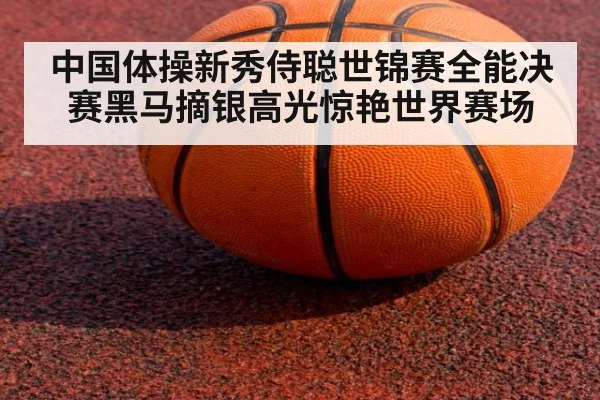 中国体操新秀侍聪世锦赛全能决赛黑马摘银高光惊艳世界赛场