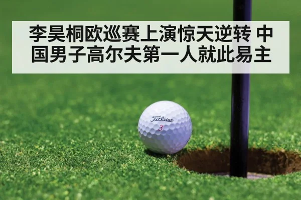 李昊桐欧巡赛上演惊天逆转 中国男子高尔夫第一人就此易主