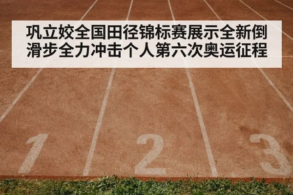 巩立姣全国田径锦标赛展示全新倒滑步全力冲击个人第六次奥运征程